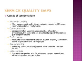  Causes of service failure
 Misunderstanding
 What management understands customers wants is difference
from what customer really wants
 Communication
 Management has a correct understanding of customer
preferences, but these are not translated properly into service
quality specifications
 Performance
 Adequate service standards are set but not properly carried out
by the organization and its employee
 Overpromising
 Marketing communications promise more than the firm can
deliver
 Expectations
 The service experience is, for whatever reason, inconsistent
with the customer’s expectation
 