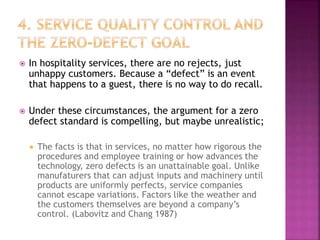  In hospitality services, there are no rejects, just
unhappy customers. Because a “defect” is an event
that happens to a guest, there is no way to do recall.
 Under these circumstances, the argument for a zero
defect standard is compelling, but maybe unrealistic;
 The facts is that in services, no matter how rigorous the
procedures and employee training or how advances the
technology, zero defects is an unattainable goal. Unlike
manufaturers that can adjust inputs and machinery until
products are uniformly perfects, service companies
cannot escape variations. Factors like the weather and
the customers themselves are beyond a company’s
control. (Labovitz and Chang 1987)
 