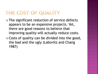  The significant reduction of service defects
appears to be an expensive projects. Yet,
there are good reasons to believe that
improving quality will actually reduce costs.
 Costs of quality can be divided into the good,
the bad and the ugly (Labovitz and Chang
1987)
 