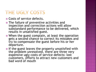  Costs of service defects.
 The failure of preventive activities and
inspection and correction actions will allow
substandard performance to be delivered, which
results in unsatisfied guest.
 When the guest complain, at least the operation
gets a second chance to correct its mistakes and
try to compensate the guest before his or her
departure.
 If the guest leaves the property unsatisfied with
the problem unresolved, there are three very
expensive ugly costs of service defects: lost
customers, efforts to attract new customers and
bad word of mouth
 
