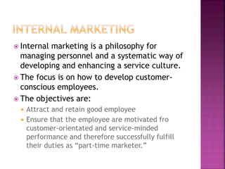  Internal marketing is a philosophy for
managing personnel and a systematic way of
developing and enhancing a service culture.
 The focus is on how to develop customer-
conscious employees.
 The objectives are:
 Attract and retain good employee
 Ensure that the employee are motivated fro
customer-orientated and service-minded
performance and therefore successfully fulfill
their duties as “part-time marketer.”
 