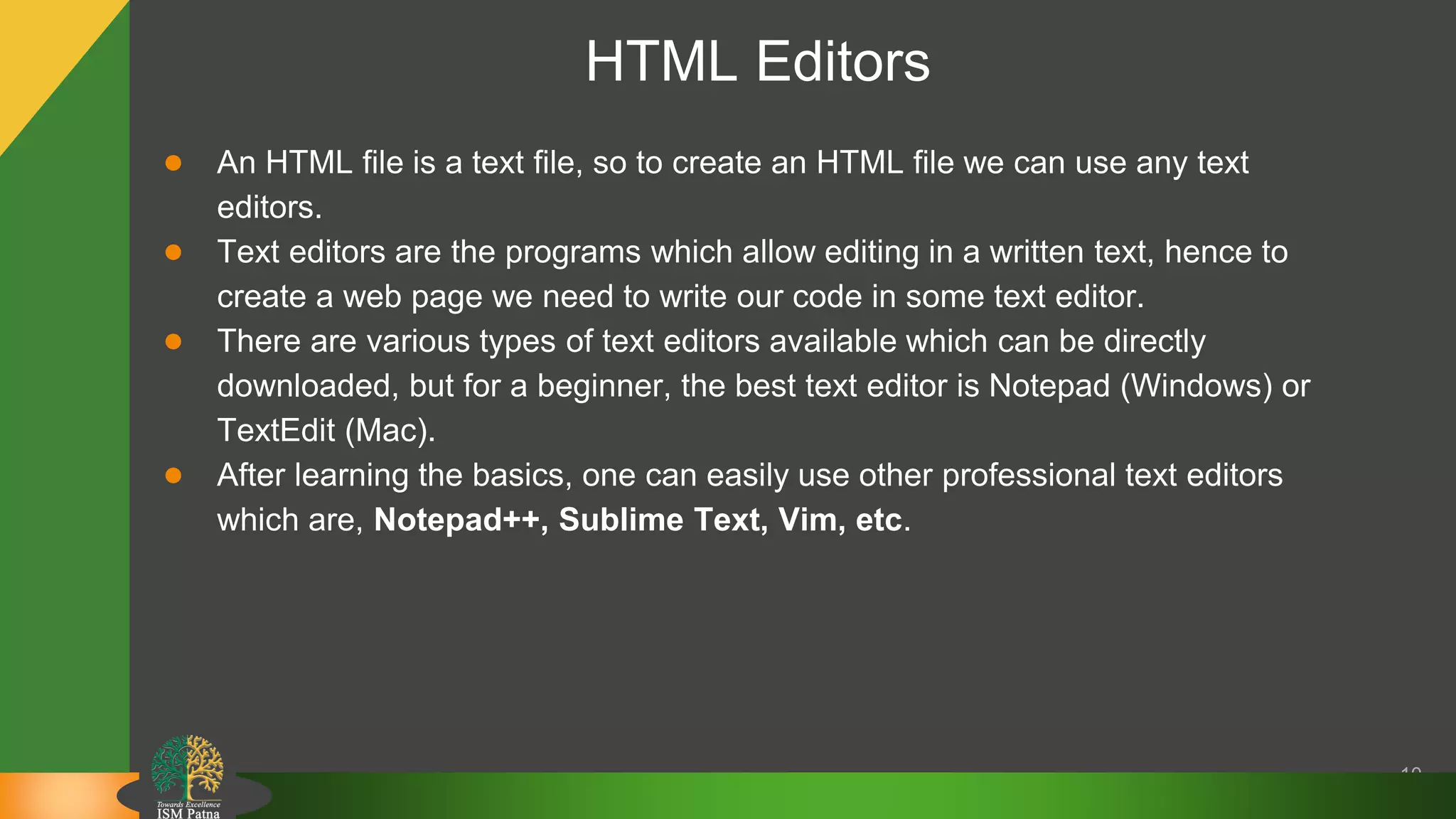 HTML Editors
● An HTML file is a text file, so to create an HTML file we can use any text
editors.
● Text editors are the programs which allow editing in a written text, hence to
create a web page we need to write our code in some text editor.
● There are various types of text editors available which can be directly
downloaded, but for a beginner, the best text editor is Notepad (Windows) or
TextEdit (Mac).
● After learning the basics, one can easily use other professional text editors
which are, Notepad++, Sublime Text, Vim, etc.
10
 