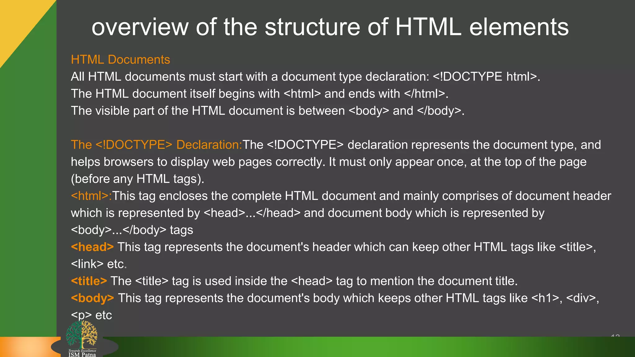 overview of the structure of HTML elements
HTML Documents
All HTML documents must start with a document type declaration: <!DOCTYPE html>.
The HTML document itself begins with <html> and ends with </html>.
The visible part of the HTML document is between <body> and </body>.
The <!DOCTYPE> Declaration:The <!DOCTYPE> declaration represents the document type, and
helps browsers to display web pages correctly. It must only appear once, at the top of the page
(before any HTML tags).
<html>:This tag encloses the complete HTML document and mainly comprises of document header
which is represented by <head>...</head> and document body which is represented by
<body>...</body> tags
<head> This tag represents the document's header which can keep other HTML tags like <title>,
<link> etc.
<title> The <title> tag is used inside the <head> tag to mention the document title.
<body> This tag represents the document's body which keeps other HTML tags like <h1>, <div>,
<p> etc
13
 