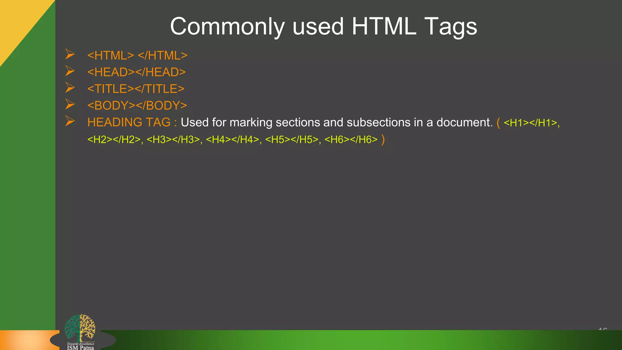Commonly used HTML Tags
 <HTML> </HTML>
 <HEAD></HEAD>
 <TITLE></TITLE>
 <BODY></BODY>
 HEADING TAG : Used for marking sections and subsections in a document. ( <H1></H1>,
<H2></H2>, <H3></H3>, <H4></H4>, <H5></H5>, <H6></H6> )
16
 