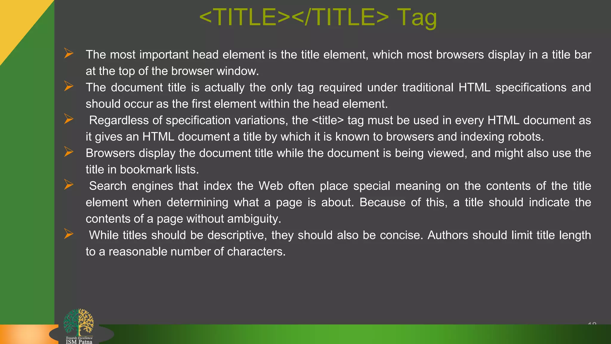 <TITLE></TITLE> Tag
 The most important head element is the title element, which most browsers display in a title bar
at the top of the browser window.
 The document title is actually the only tag required under traditional HTML specifications and
should occur as the first element within the head element.
 Regardless of specification variations, the <title> tag must be used in every HTML document as
it gives an HTML document a title by which it is known to browsers and indexing robots.
 Browsers display the document title while the document is being viewed, and might also use the
title in bookmark lists.
 Search engines that index the Web often place special meaning on the contents of the title
element when determining what a page is about. Because of this, a title should indicate the
contents of a page without ambiguity.
 While titles should be descriptive, they should also be concise. Authors should limit title length
to a reasonable number of characters.
18
 