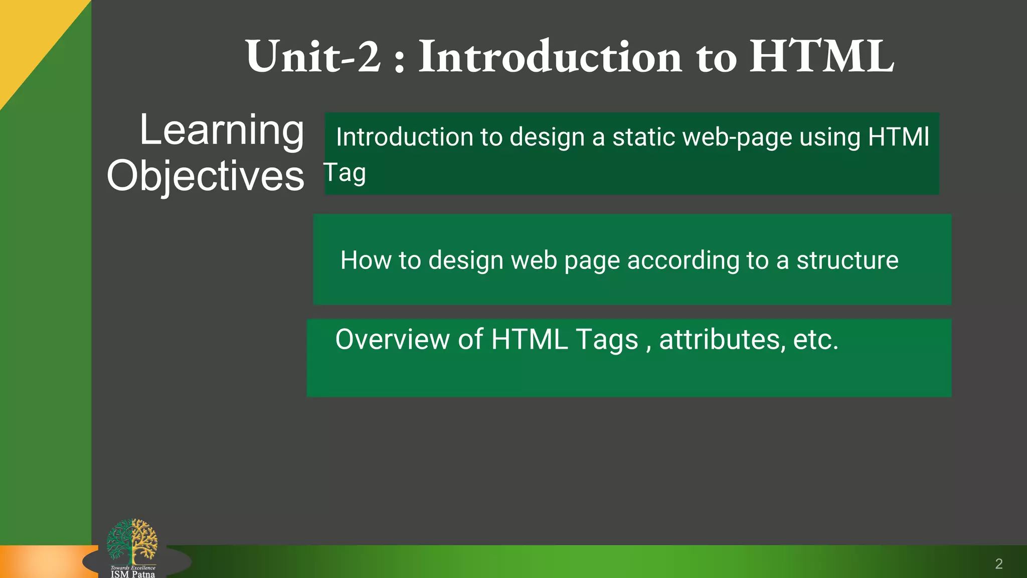 Unit-2 : Introduction to HTML
2
Learning
Objectives
Introduction to design a static web-page using HTMl
Tag
How to design web page according to a structure
Overview of HTML Tags , attributes, etc.
 