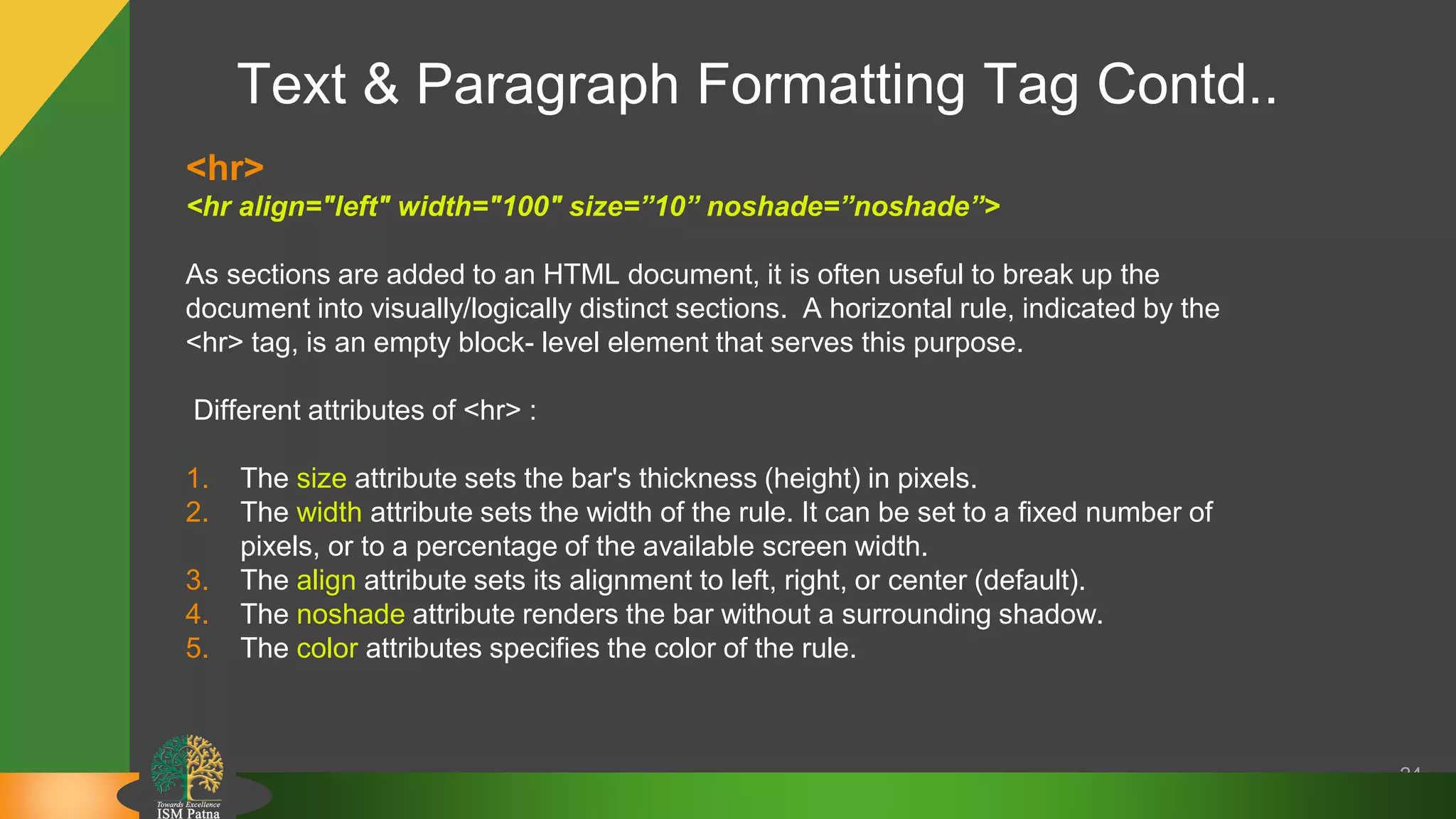 Text & Paragraph Formatting Tag Contd..
24
<hr>
<hr align="left" width="100" size=”10” noshade=”noshade”>
As sections are added to an HTML document, it is often useful to break up the
document into visually/logically distinct sections. A horizontal rule, indicated by the
<hr> tag, is an empty block- level element that serves this purpose.
Different attributes of <hr> :
1. The size attribute sets the bar's thickness (height) in pixels.
2. The width attribute sets the width of the rule. It can be set to a fixed number of
pixels, or to a percentage of the available screen width.
3. The align attribute sets its alignment to left, right, or center (default).
4. The noshade attribute renders the bar without a surrounding shadow.
5. The color attributes specifies the color of the rule.
 