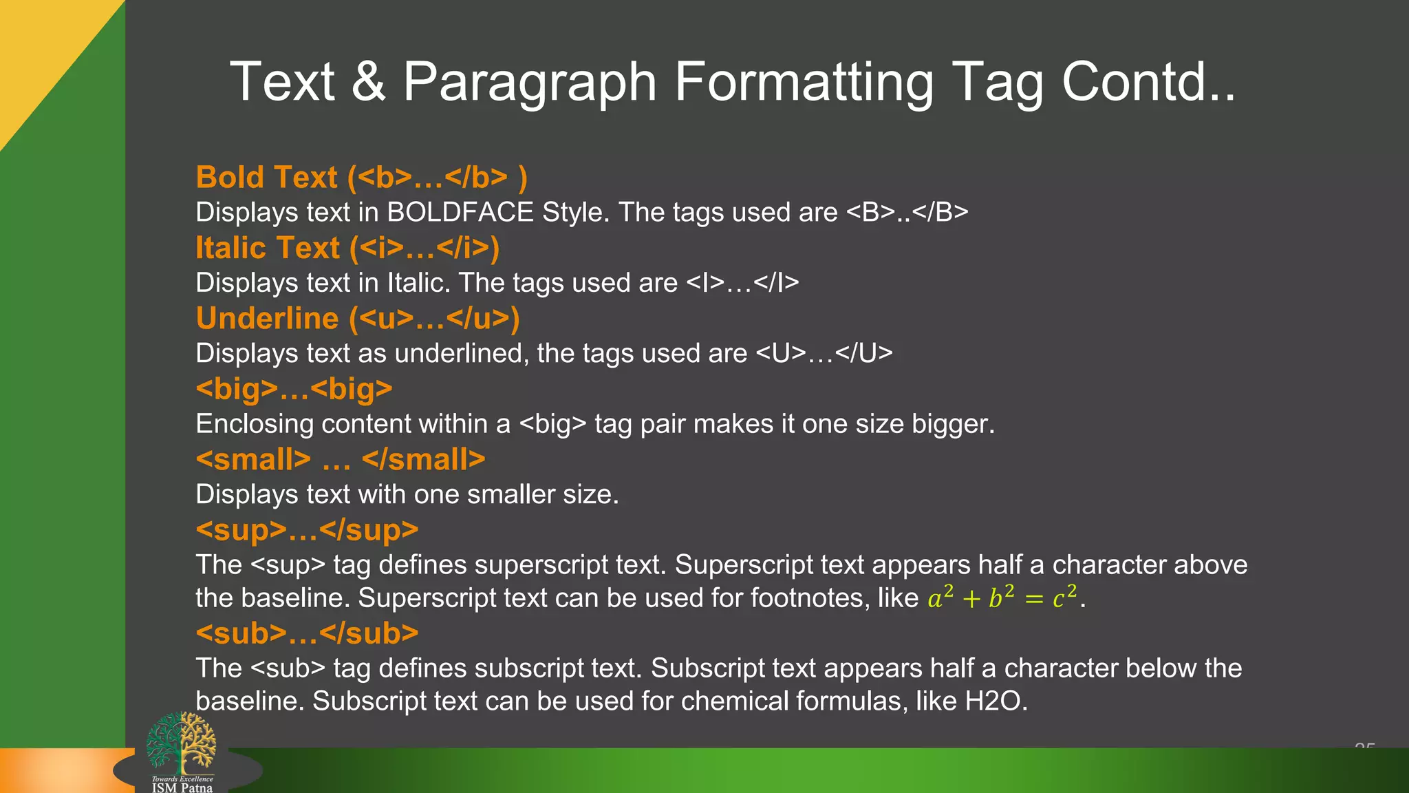 Text & Paragraph Formatting Tag Contd..
25
Bold Text (<b>…</b> )
Displays text in BOLDFACE Style. The tags used are <B>..</B>
Italic Text (<i>…</i>)
Displays text in Italic. The tags used are <I>…</I>
Underline (<u>…</u>)
Displays text as underlined, the tags used are <U>…</U>
<big>…<big>
Enclosing content within a <big> tag pair makes it one size bigger.
<small> … </small>
Displays text with one smaller size.
<sup>…</sup>
The <sup> tag defines superscript text. Superscript text appears half a character above
the baseline. Superscript text can be used for footnotes, like 𝑎2
+ 𝑏2
= 𝑐2
.
<sub>…</sub>
The <sub> tag defines subscript text. Subscript text appears half a character below the
baseline. Subscript text can be used for chemical formulas, like H2O.
 