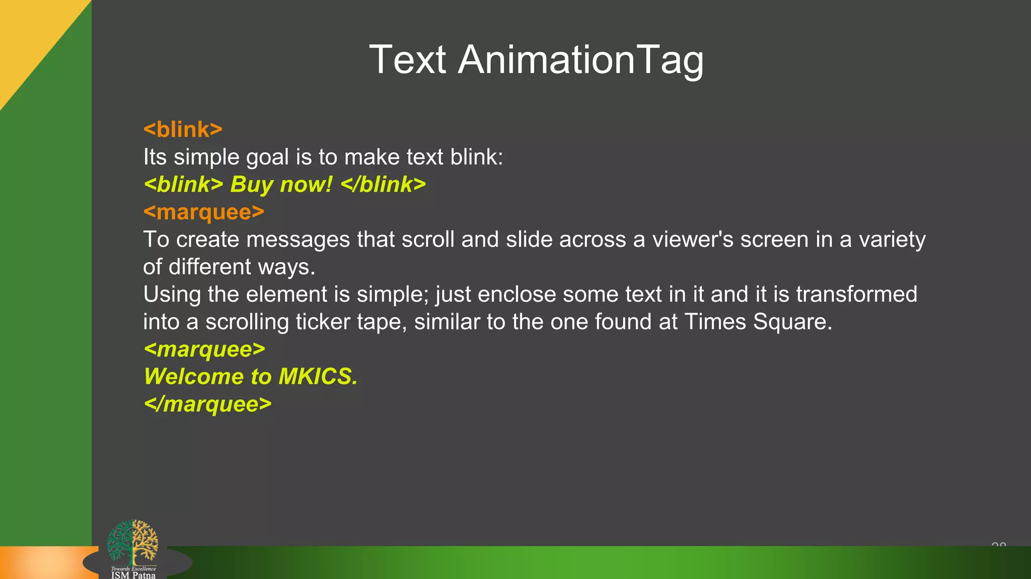 Text AnimationTag
28
<blink>
Its simple goal is to make text blink:
<blink> Buy now! </blink>
<marquee>
To create messages that scroll and slide across a viewer's screen in a variety
of different ways.
Using the element is simple; just enclose some text in it and it is transformed
into a scrolling ticker tape, similar to the one found at Times Square.
<marquee>
Welcome to MKICS.
</marquee>
 