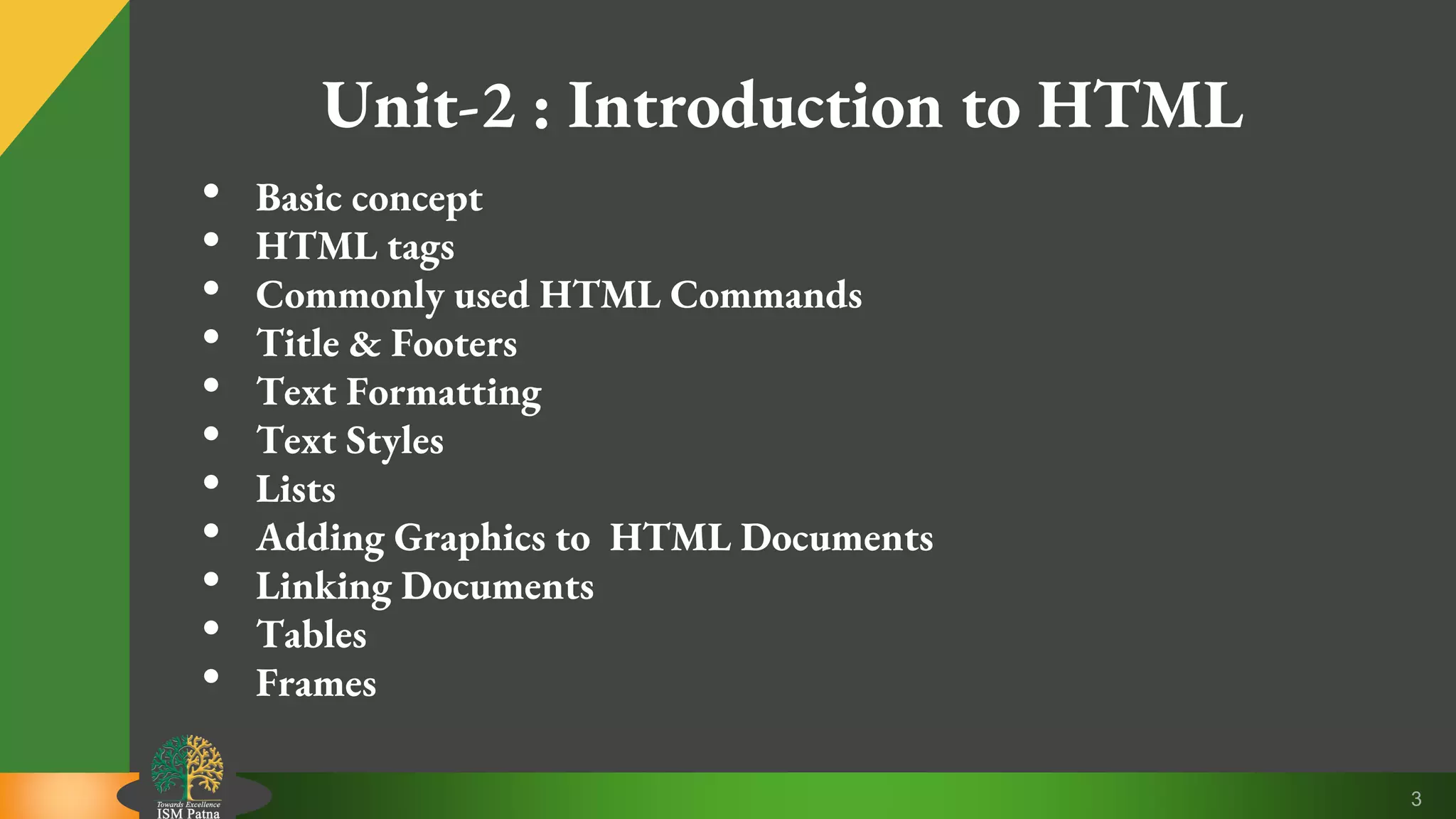 3
Unit-2 : Introduction to HTML
• Basic concept
• HTML tags
• Commonly used HTML Commands
• Title & Footers
• Text Formatting
• Text Styles
• Lists
• Adding Graphics to HTML Documents
• Linking Documents
• Tables
• Frames
 