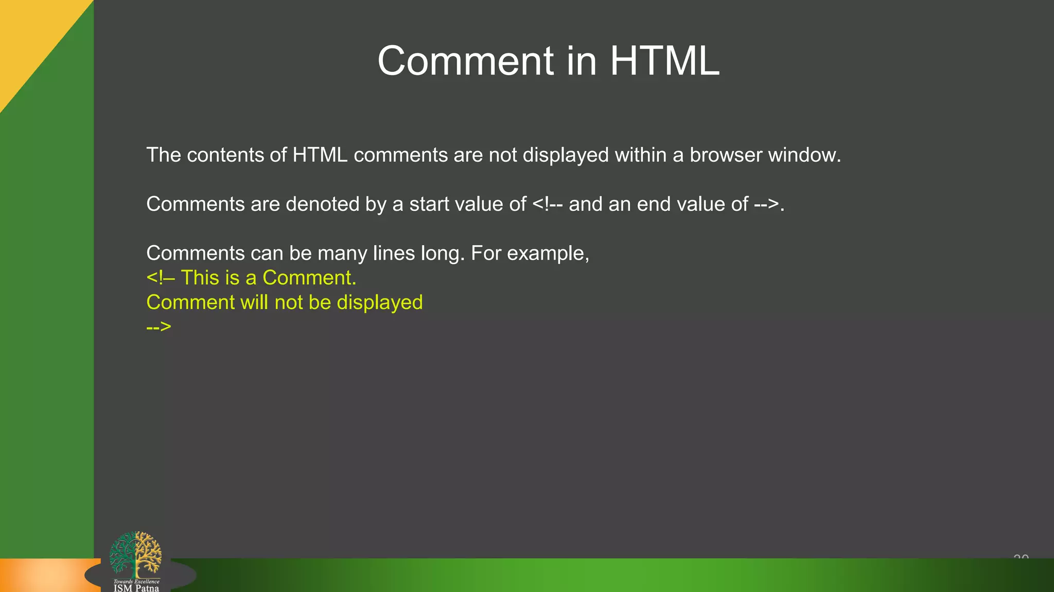Comment in HTML
30
The contents of HTML comments are not displayed within a browser window.
Comments are denoted by a start value of <!-- and an end value of -->.
Comments can be many lines long. For example,
<!– This is a Comment.
Comment will not be displayed
-->
 