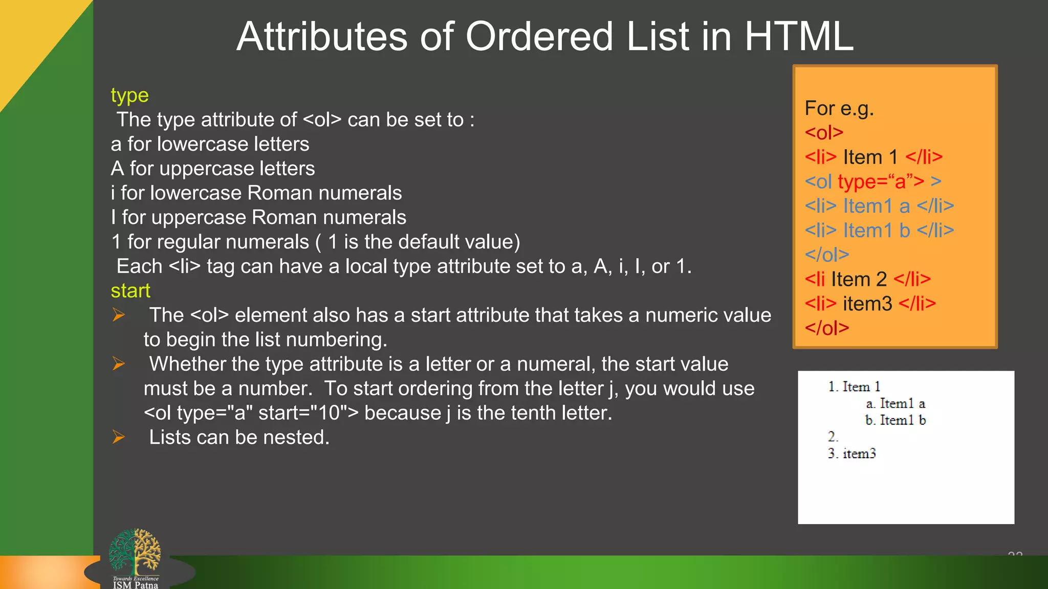 Attributes of Ordered List in HTML
33
type
The type attribute of <ol> can be set to :
a for lowercase letters
A for uppercase letters
i for lowercase Roman numerals
I for uppercase Roman numerals
1 for regular numerals ( 1 is the default value)
Each <li> tag can have a local type attribute set to a, A, i, I, or 1.
start
 The <ol> element also has a start attribute that takes a numeric value
to begin the list numbering.
 Whether the type attribute is a letter or a numeral, the start value
must be a number. To start ordering from the letter j, you would use
<ol type="a" start="10"> because j is the tenth letter.
 Lists can be nested.
For e.g.
<ol>
<li> Item 1 </li>
<ol type=“a”> >
<li> Item1 a </li>
<li> Item1 b </li>
</ol>
<li Item 2 </li>
<li> item3 </li>
</ol>
 