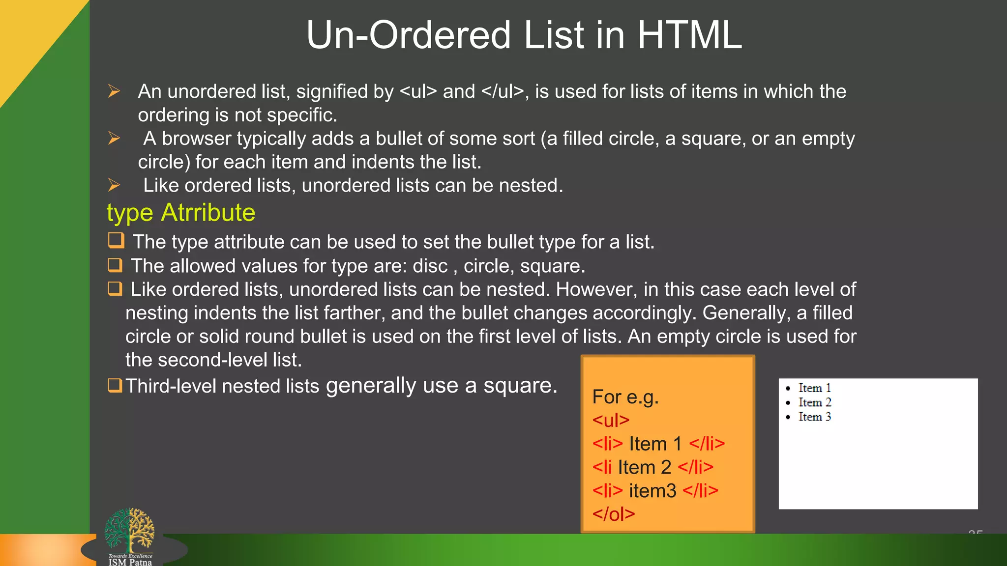 Un-Ordered List in HTML
35
 An unordered list, signified by <ul> and </ul>, is used for lists of items in which the
ordering is not specific.
 A browser typically adds a bullet of some sort (a filled circle, a square, or an empty
circle) for each item and indents the list.
 Like ordered lists, unordered lists can be nested.
type Atrribute
 The type attribute can be used to set the bullet type for a list.
 The allowed values for type are: disc , circle, square.
 Like ordered lists, unordered lists can be nested. However, in this case each level of
nesting indents the list farther, and the bullet changes accordingly. Generally, a filled
circle or solid round bullet is used on the first level of lists. An empty circle is used for
the second-level list.
Third-level nested lists generally use a square. For e.g.
<ul>
<li> Item 1 </li>
<li Item 2 </li>
<li> item3 </li>
</ol>
 