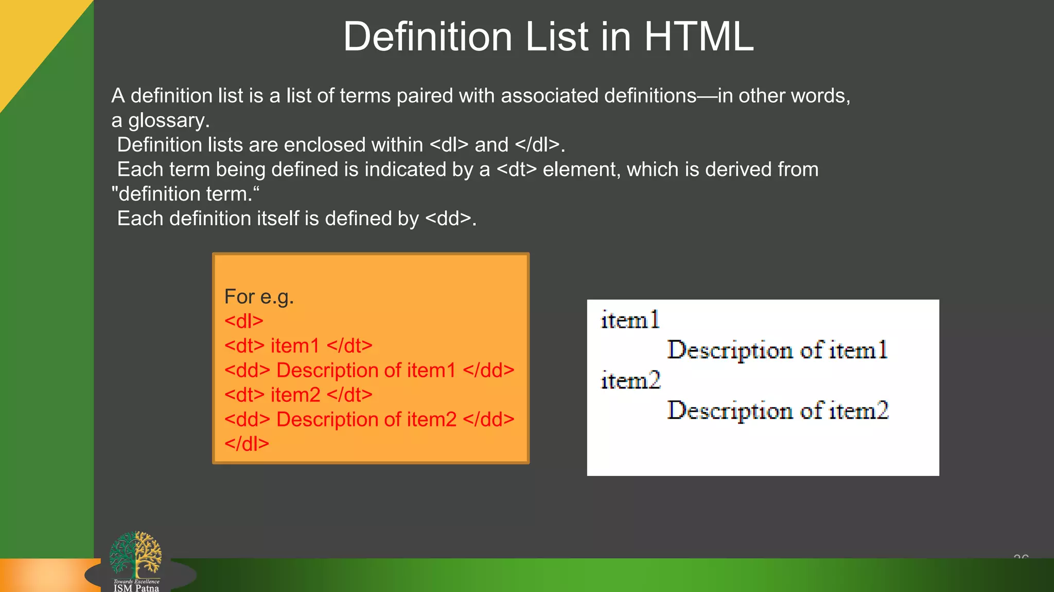 Definition List in HTML
36
A definition list is a list of terms paired with associated definitions—in other words,
a glossary.
Definition lists are enclosed within <dl> and </dl>.
Each term being defined is indicated by a <dt> element, which is derived from
"definition term.“
Each definition itself is defined by <dd>.
For e.g.
<dl>
<dt> item1 </dt>
<dd> Description of item1 </dd>
<dt> item2 </dt>
<dd> Description of item2 </dd>
</dl>
 
