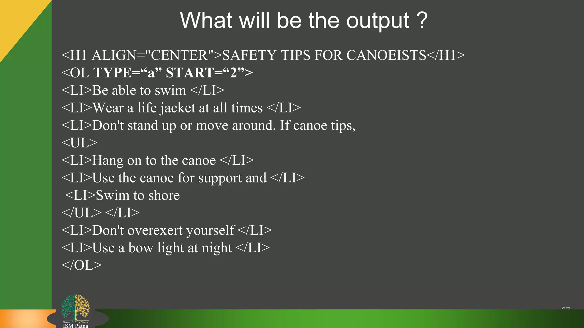 What will be the output ?
37
<H1 ALIGN="CENTER">SAFETY TIPS FOR CANOEISTS</H1>
<OL TYPE=“a” START=“2”>
<LI>Be able to swim </LI>
<LI>Wear a life jacket at all times </LI>
<LI>Don't stand up or move around. If canoe tips,
<UL>
<LI>Hang on to the canoe </LI>
<LI>Use the canoe for support and </LI>
<LI>Swim to shore
</UL> </LI>
<LI>Don't overexert yourself </LI>
<LI>Use a bow light at night </LI>
</OL>
 