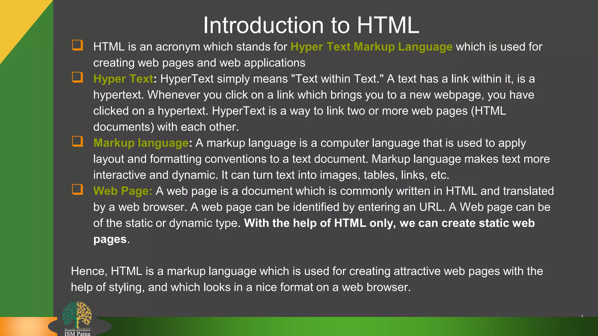 Introduction to HTML
 HTML is an acronym which stands for Hyper Text Markup Language which is used for
creating web pages and web applications
 Hyper Text: HyperText simply means "Text within Text." A text has a link within it, is a
hypertext. Whenever you click on a link which brings you to a new webpage, you have
clicked on a hypertext. HyperText is a way to link two or more web pages (HTML
documents) with each other.
 Markup language: A markup language is a computer language that is used to apply
layout and formatting conventions to a text document. Markup language makes text more
interactive and dynamic. It can turn text into images, tables, links, etc.
 Web Page: A web page is a document which is commonly written in HTML and translated
by a web browser. A web page can be identified by entering an URL. A Web page can be
of the static or dynamic type. With the help of HTML only, we can create static web
pages.
Hence, HTML is a markup language which is used for creating attractive web pages with the
help of styling, and which looks in a nice format on a web browser.
4
 