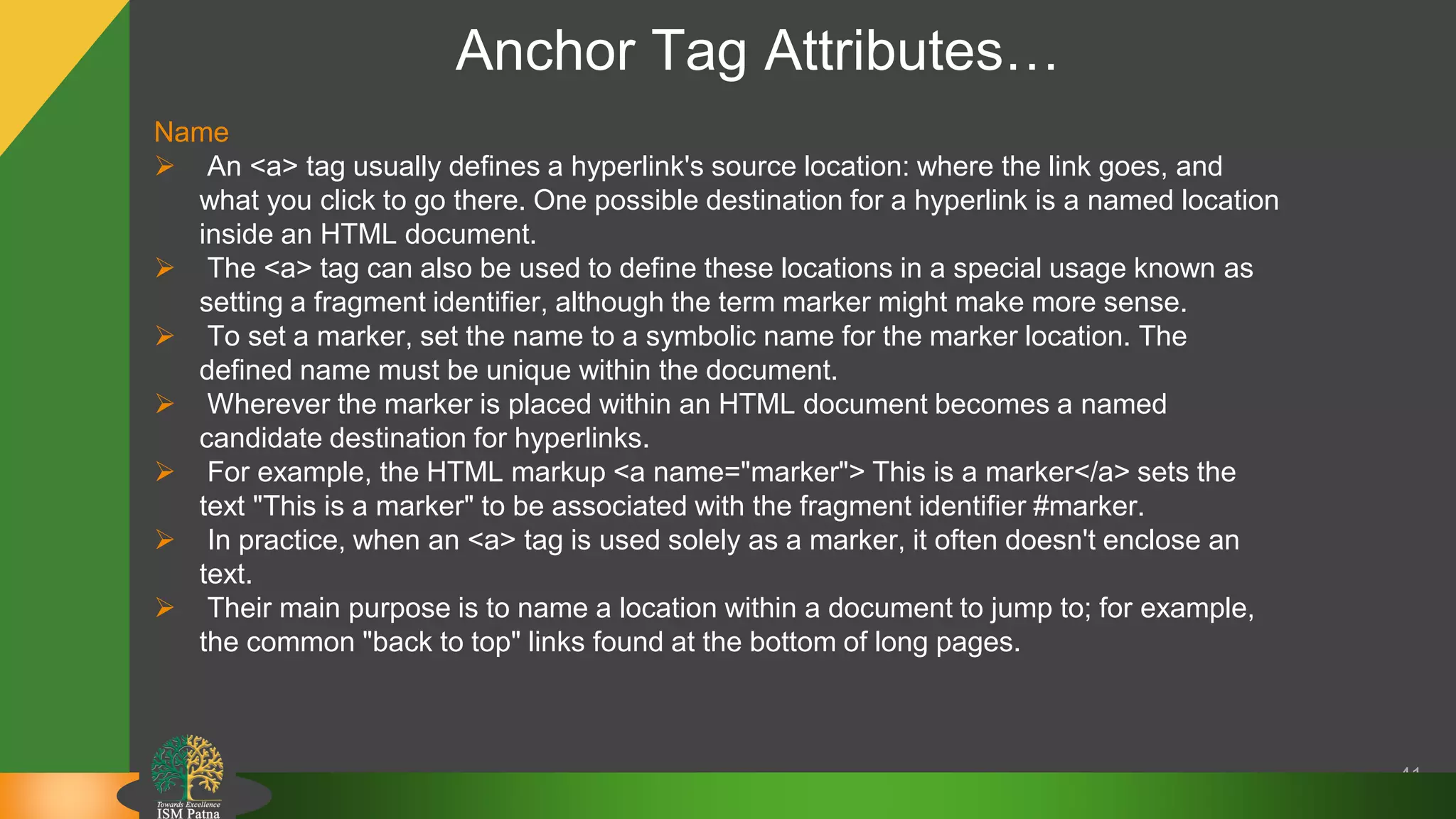 Anchor Tag Attributes…
41
Name
 An <a> tag usually defines a hyperlink's source location: where the link goes, and
what you click to go there. One possible destination for a hyperlink is a named location
inside an HTML document.
 The <a> tag can also be used to define these locations in a special usage known as
setting a fragment identifier, although the term marker might make more sense.
 To set a marker, set the name to a symbolic name for the marker location. The
defined name must be unique within the document.
 Wherever the marker is placed within an HTML document becomes a named
candidate destination for hyperlinks.
 For example, the HTML markup <a name="marker"> This is a marker</a> sets the
text "This is a marker" to be associated with the fragment identifier #marker.
 In practice, when an <a> tag is used solely as a marker, it often doesn't enclose an
text.
 Their main purpose is to name a location within a document to jump to; for example,
the common "back to top" links found at the bottom of long pages.
 