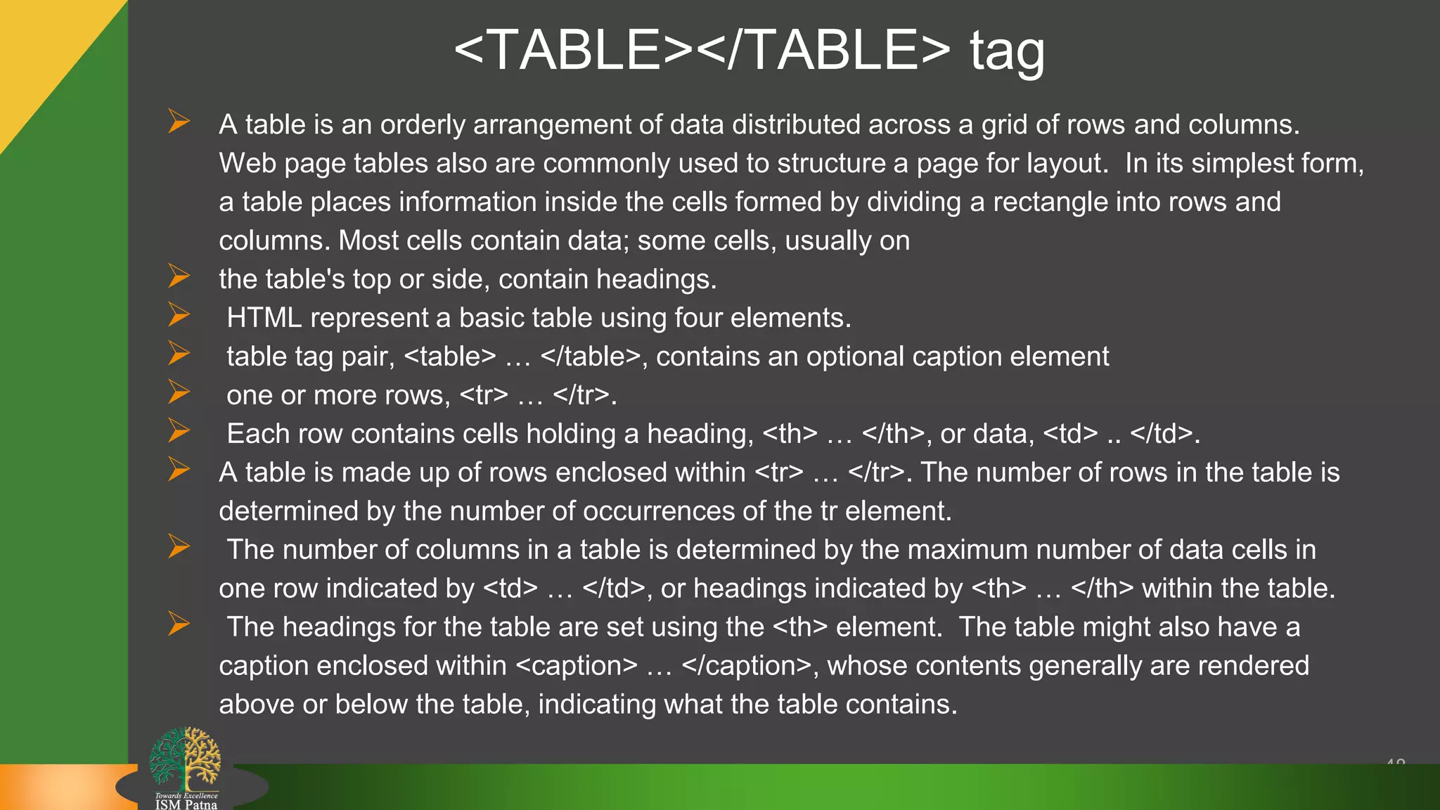 <TABLE></TABLE> tag
48
 A table is an orderly arrangement of data distributed across a grid of rows and columns.
Web page tables also are commonly used to structure a page for layout. In its simplest form,
a table places information inside the cells formed by dividing a rectangle into rows and
columns. Most cells contain data; some cells, usually on
 the table's top or side, contain headings.
 HTML represent a basic table using four elements.
 table tag pair, <table> … </table>, contains an optional caption element
 one or more rows, <tr> … </tr>.
 Each row contains cells holding a heading, <th> … </th>, or data, <td> .. </td>.
 A table is made up of rows enclosed within <tr> … </tr>. The number of rows in the table is
determined by the number of occurrences of the tr element.
 The number of columns in a table is determined by the maximum number of data cells in
one row indicated by <td> … </td>, or headings indicated by <th> … </th> within the table.
 The headings for the table are set using the <th> element. The table might also have a
caption enclosed within <caption> … </caption>, whose contents generally are rendered
above or below the table, indicating what the table contains.
 