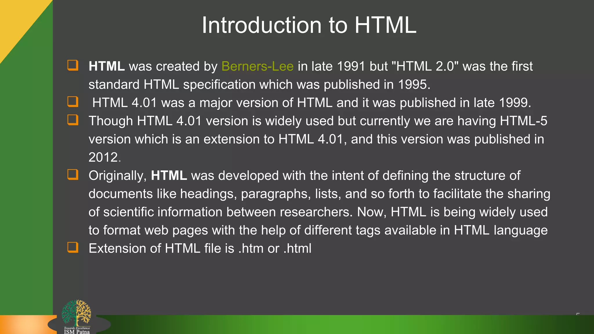 Introduction to HTML
 HTML was created by Berners-Lee in late 1991 but "HTML 2.0" was the first
standard HTML specification which was published in 1995.
 HTML 4.01 was a major version of HTML and it was published in late 1999.
 Though HTML 4.01 version is widely used but currently we are having HTML-5
version which is an extension to HTML 4.01, and this version was published in
2012.
 Originally, HTML was developed with the intent of defining the structure of
documents like headings, paragraphs, lists, and so forth to facilitate the sharing
of scientific information between researchers. Now, HTML is being widely used
to format web pages with the help of different tags available in HTML language
 Extension of HTML file is .htm or .html
5
 