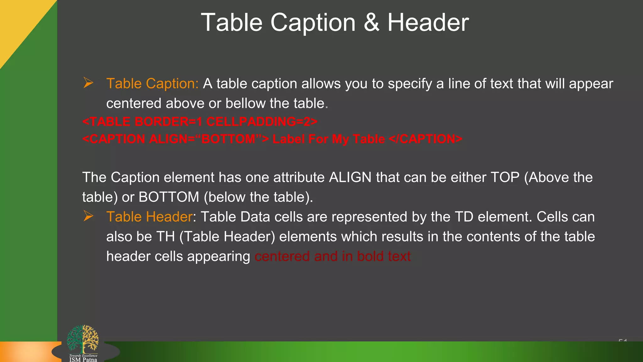 Table Caption & Header
51
 Table Caption: A table caption allows you to specify a line of text that will appear
centered above or bellow the table.
<TABLE BORDER=1 CELLPADDING=2>
<CAPTION ALIGN=“BOTTOM”> Label For My Table </CAPTION>
The Caption element has one attribute ALIGN that can be either TOP (Above the
table) or BOTTOM (below the table).
 Table Header: Table Data cells are represented by the TD element. Cells can
also be TH (Table Header) elements which results in the contents of the table
header cells appearing centered and in bold text
 