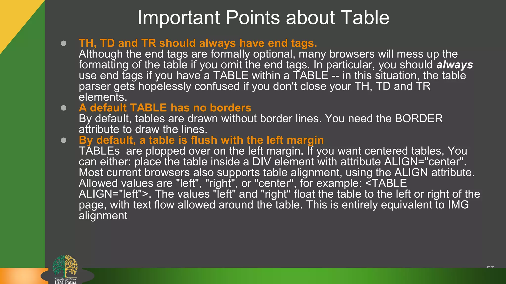 Important Points about Table
57
● TH, TD and TR should always have end tags.
Although the end tags are formally optional, many browsers will mess up the
formatting of the table if you omit the end tags. In particular, you should always
use end tags if you have a TABLE within a TABLE -- in this situation, the table
parser gets hopelessly confused if you don't close your TH, TD and TR
elements.
● A default TABLE has no borders
By default, tables are drawn without border lines. You need the BORDER
attribute to draw the lines.
● By default, a table is flush with the left margin
TABLEs are plopped over on the left margin. If you want centered tables, You
can either: place the table inside a DIV element with attribute ALIGN="center".
Most current browsers also supports table alignment, using the ALIGN attribute.
Allowed values are "left", "right", or "center", for example: <TABLE
ALIGN="left">. The values "left" and "right" float the table to the left or right of the
page, with text flow allowed around the table. This is entirely equivalent to IMG
alignment
 