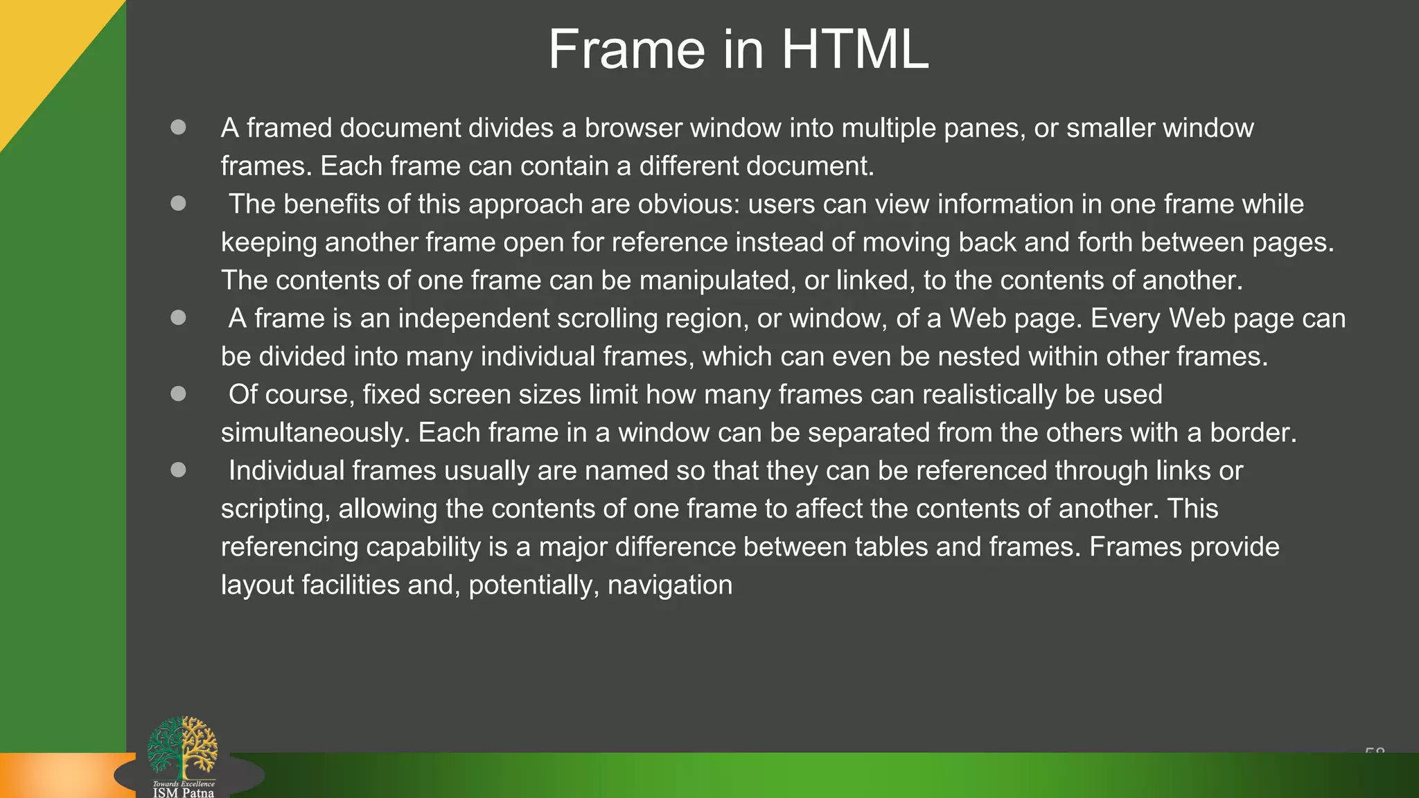 Frame in HTML
58
● A framed document divides a browser window into multiple panes, or smaller window
frames. Each frame can contain a different document.
● The benefits of this approach are obvious: users can view information in one frame while
keeping another frame open for reference instead of moving back and forth between pages.
The contents of one frame can be manipulated, or linked, to the contents of another.
● A frame is an independent scrolling region, or window, of a Web page. Every Web page can
be divided into many individual frames, which can even be nested within other frames.
● Of course, fixed screen sizes limit how many frames can realistically be used
simultaneously. Each frame in a window can be separated from the others with a border.
● Individual frames usually are named so that they can be referenced through links or
scripting, allowing the contents of one frame to affect the contents of another. This
referencing capability is a major difference between tables and frames. Frames provide
layout facilities and, potentially, navigation
 