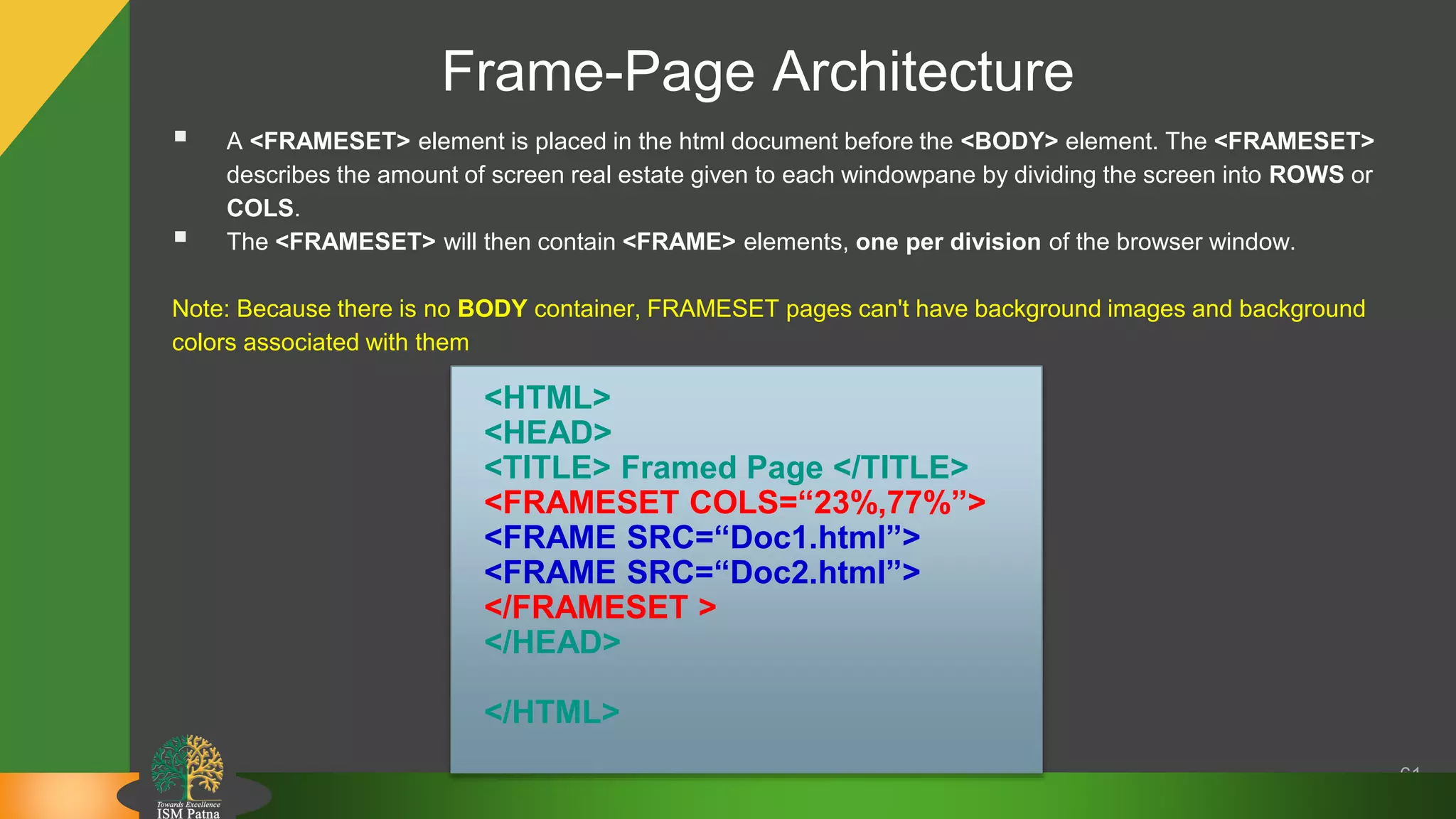 Frame-Page Architecture
61
 A <FRAMESET> element is placed in the html document before the <BODY> element. The <FRAMESET>
describes the amount of screen real estate given to each windowpane by dividing the screen into ROWS or
COLS.
 The <FRAMESET> will then contain <FRAME> elements, one per division of the browser window.
Note: Because there is no BODY container, FRAMESET pages can't have background images and background
colors associated with them
<HTML>
<HEAD>
<TITLE> Framed Page </TITLE>
<FRAMESET COLS=“23%,77%”>
<FRAME SRC=“Doc1.html”>
<FRAME SRC=“Doc2.html”>
</FRAMESET >
</HEAD>
</HTML>
 