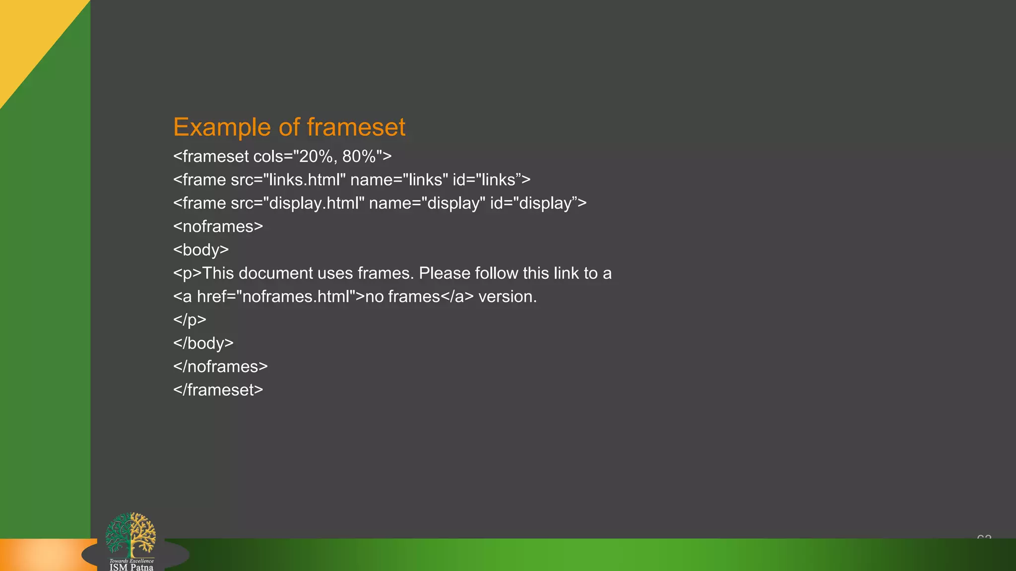 63
Example of frameset
<frameset cols="20%, 80%">
<frame src="links.html" name="links" id="links”>
<frame src="display.html" name="display" id="display”>
<noframes>
<body>
<p>This document uses frames. Please follow this link to a
<a href="noframes.html">no frames</a> version.
</p>
</body>
</noframes>
</frameset>
 