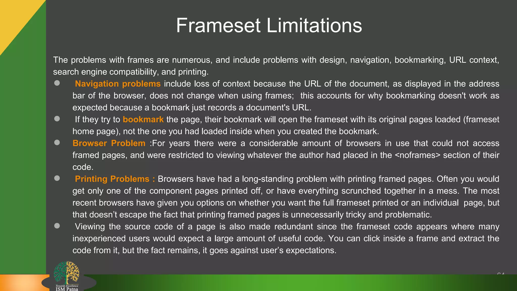 64
The problems with frames are numerous, and include problems with design, navigation, bookmarking, URL context,
search engine compatibility, and printing.
● Navigation problems include loss of context because the URL of the document, as displayed in the address
bar of the browser, does not change when using frames; this accounts for why bookmarking doesn't work as
expected because a bookmark just records a document's URL.
● If they try to bookmark the page, their bookmark will open the frameset with its original pages loaded (frameset
home page), not the one you had loaded inside when you created the bookmark.
● Browser Problem :For years there were a considerable amount of browsers in use that could not access
framed pages, and were restricted to viewing whatever the author had placed in the <noframes> section of their
code.
● Printing Problems : Browsers have had a long-standing problem with printing framed pages. Often you would
get only one of the component pages printed off, or have everything scrunched together in a mess. The most
recent browsers have given you options on whether you want the full frameset printed or an individual page, but
that doesn’t escape the fact that printing framed pages is unnecessarily tricky and problematic.
● Viewing the source code of a page is also made redundant since the frameset code appears where many
inexperienced users would expect a large amount of useful code. You can click inside a frame and extract the
code from it, but the fact remains, it goes against user’s expectations.
Frameset Limitations
 