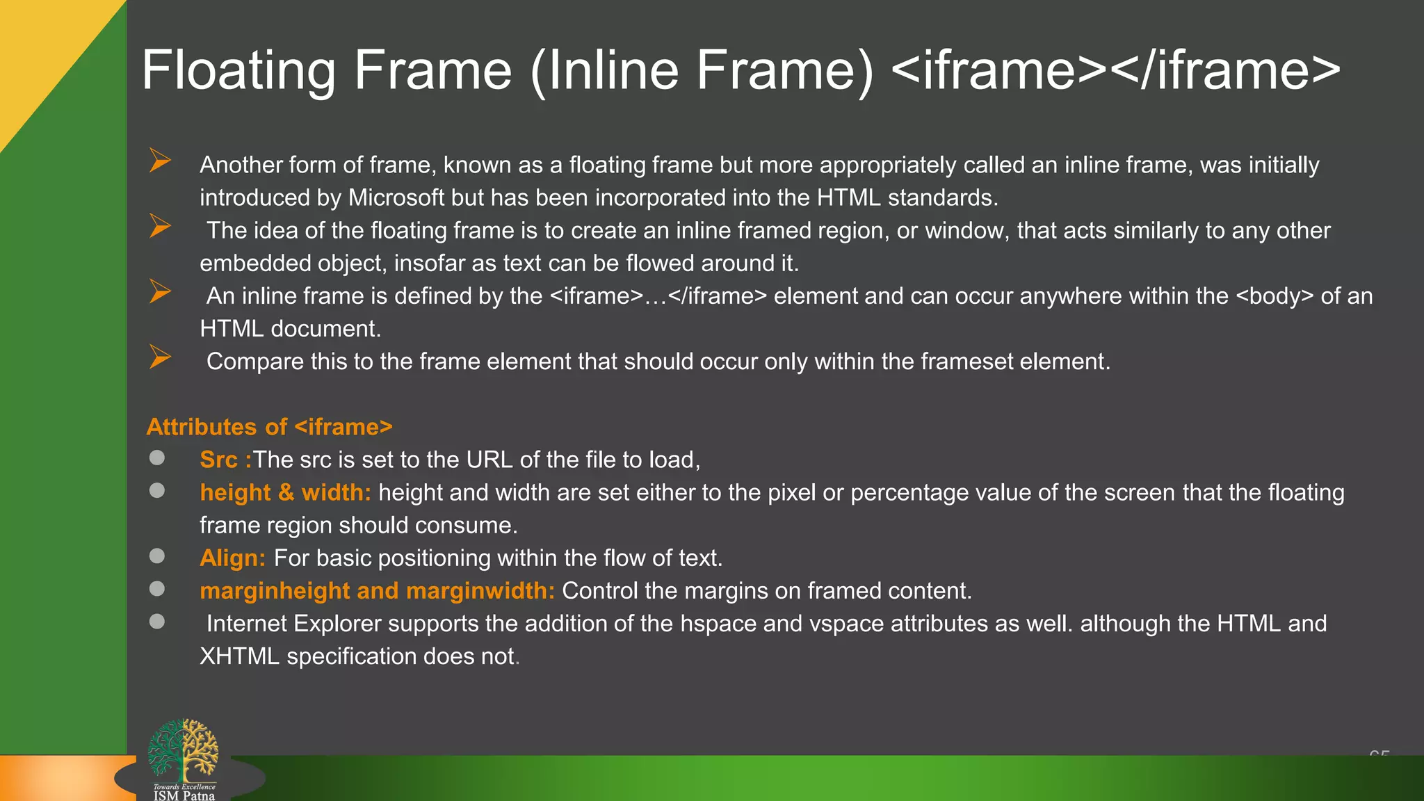65
 Another form of frame, known as a floating frame but more appropriately called an inline frame, was initially
introduced by Microsoft but has been incorporated into the HTML standards.
 The idea of the floating frame is to create an inline framed region, or window, that acts similarly to any other
embedded object, insofar as text can be flowed around it.
 An inline frame is defined by the <iframe>…</iframe> element and can occur anywhere within the <body> of an
HTML document.
 Compare this to the frame element that should occur only within the frameset element.
Attributes of <iframe>
● Src :The src is set to the URL of the file to load,
● height & width: height and width are set either to the pixel or percentage value of the screen that the floating
frame region should consume.
● Align: For basic positioning within the flow of text.
● marginheight and marginwidth: Control the margins on framed content.
● Internet Explorer supports the addition of the hspace and vspace attributes as well. although the HTML and
XHTML specification does not.
Floating Frame (Inline Frame) <iframe></iframe>
 