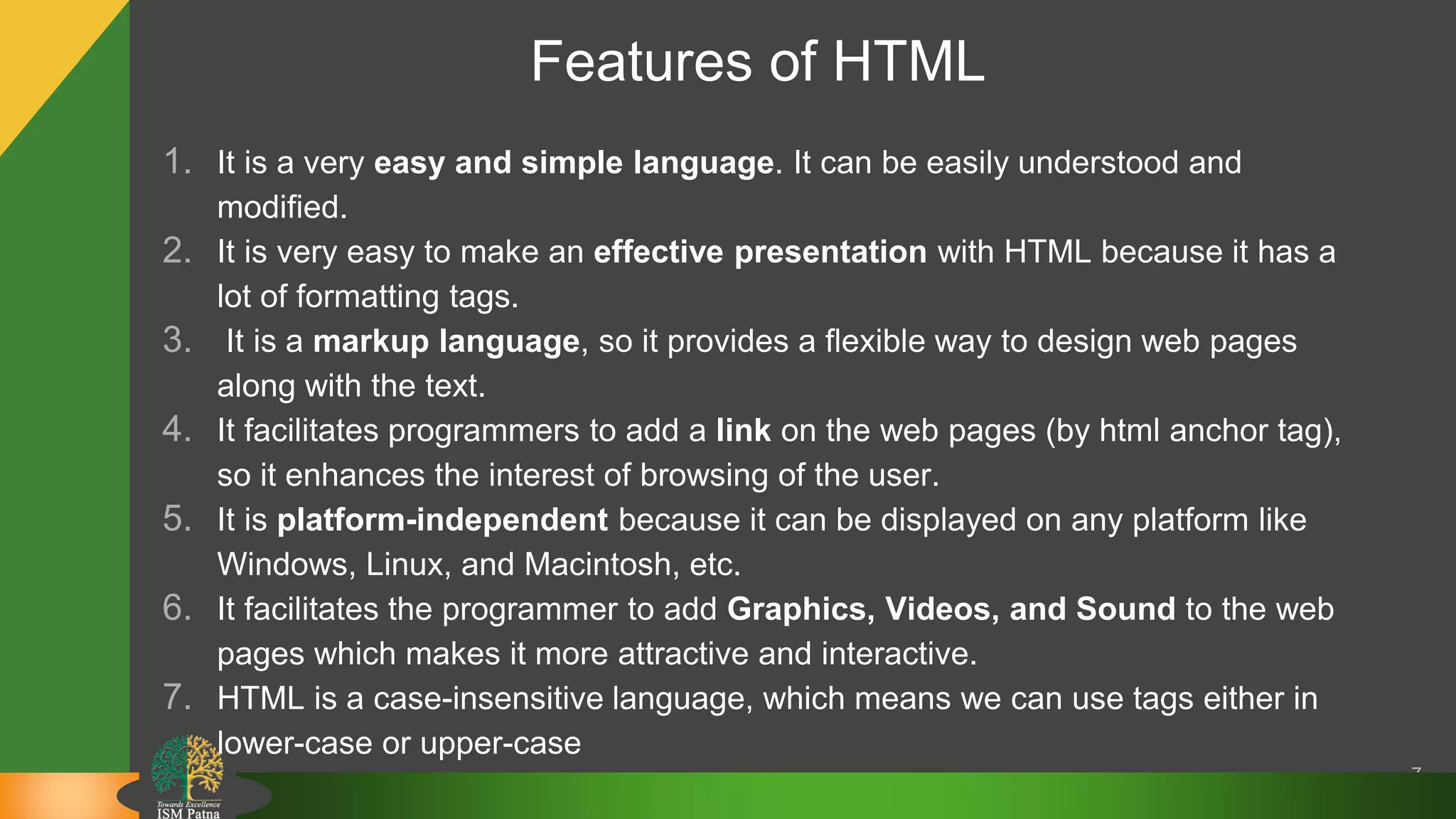 Features of HTML
1. It is a very easy and simple language. It can be easily understood and
modified.
2. It is very easy to make an effective presentation with HTML because it has a
lot of formatting tags.
3. It is a markup language, so it provides a flexible way to design web pages
along with the text.
4. It facilitates programmers to add a link on the web pages (by html anchor tag),
so it enhances the interest of browsing of the user.
5. It is platform-independent because it can be displayed on any platform like
Windows, Linux, and Macintosh, etc.
6. It facilitates the programmer to add Graphics, Videos, and Sound to the web
pages which makes it more attractive and interactive.
7. HTML is a case-insensitive language, which means we can use tags either in
lower-case or upper-case
7
 