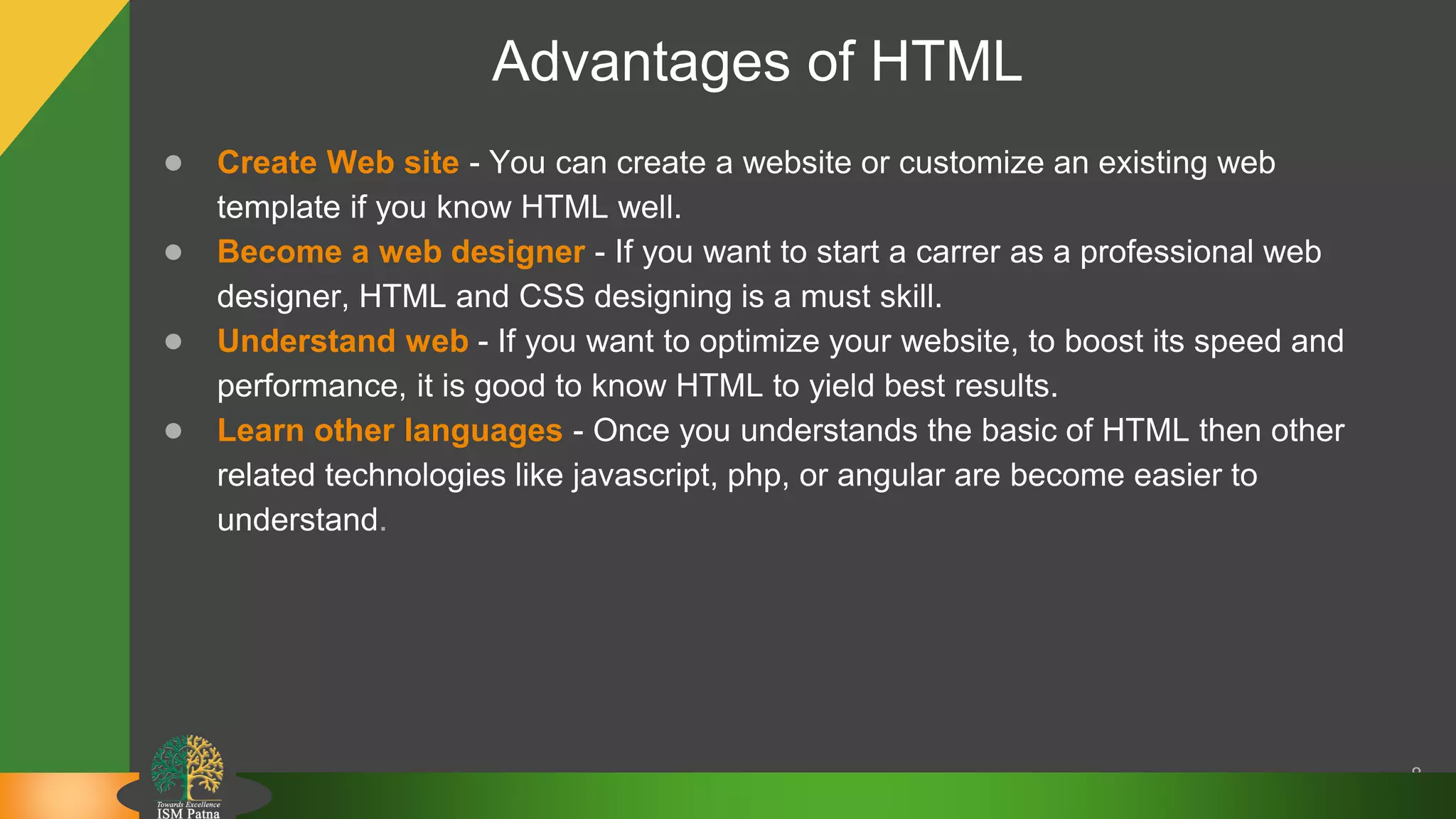 Advantages of HTML
● Create Web site - You can create a website or customize an existing web
template if you know HTML well.
● Become a web designer - If you want to start a carrer as a professional web
designer, HTML and CSS designing is a must skill.
● Understand web - If you want to optimize your website, to boost its speed and
performance, it is good to know HTML to yield best results.
● Learn other languages - Once you understands the basic of HTML then other
related technologies like javascript, php, or angular are become easier to
understand.
8
 