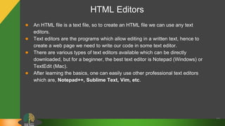 HTML Editors
● An HTML file is a text file, so to create an HTML file we can use any text
editors.
● Text editors are the programs which allow editing in a written text, hence to
create a web page we need to write our code in some text editor.
● There are various types of text editors available which can be directly
downloaded, but for a beginner, the best text editor is Notepad (Windows) or
TextEdit (Mac).
● After learning the basics, one can easily use other professional text editors
which are, Notepad++, Sublime Text, Vim, etc.
10
 