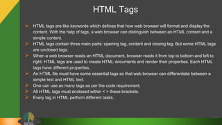 HTML Tags
 HTML tags are like keywords which defines that how web browser will format and display the
content. With the help of tags, a web browser can distinguish between an HTML content and a
simple content.
 HTML tags contain three main parts: opening tag, content and closing tag. But some HTML tags
are unclosed tags.
 When a web browser reads an HTML document, browser reads it from top to bottom and left to
right. HTML tags are used to create HTML documents and render their properties. Each HTML
tags have different properties.
 An HTML file must have some essential tags so that web browser can differentiate between a
simple text and HTML text.
 One can use as many tags as per the code requirement.
 All HTML tags must enclosed within < > these brackets.
 Every tag in HTML perform different tasks.
14
 