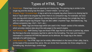 Types of HTML Tags
 Paired tags : Paired tags have an opening and closing tag. The opening tag is similar to the
single tag and the closing has first slash. (<html></html>, <p></p>,etc.)
 Singular Tags / Un-paired tags: A tag is set to be a singular tag when there is no closing tag for
that or Tag is said to be singular tag when there is no companion tag. For example, we have
only one tag which doesn’t require any closing tag and it must always be a single tag, that is
why it’s called singular tag Singular Tags are also called: Unpaired Tags, Standalone tag, Tag
without companion tag. (<br/>, <hr/>, etc.)
 Meta Tags: Meta Tags are those tags which are used in the <head> section of the website,
which provides relative data about the web-page to the search engine.
 Self-Closing Tags: Self-Closing Tags are those HTML tags that do not have a partner tag, where
the first tag is the only necessary tag that is valid for the formatting. The main and important
information is contained WITHIN the element as its attribute. An image tag is the classic
example of a self-closing tag.
 Utility Based Tag: The HTML tags can be widely differentiated on the basis of their utility, that is,
on the basis of the purpose they serve. We can divide them basically into three categories as
formatting tag, structure tags, control tags
15
 