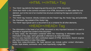 <HTML ></HTML> Tag
 The <html> tag delimits the beginning and the end of an HTML document.
 Given that <html> is the common ancestor of an HTML document it is often called the root
element, as it is the root of an inverted tree structure containing the tags and content of a
document.
 The <html> tag, however, directly contains only the <head> tag, the <body> tag, and potentially
the <frameset> tag instead of the <body> tag.
 The <html> tag's typical use in a document is as a container for all other elements.
17
 The information in the head of an HTML document is very important because it is used to
describe or augment the content of the document.
 In many cases, the information contained within the <head>tag is information about the
information of the page, which generally is referred to as meta-information.
 This is a very important and often overlooked aspect of HTML documents. Search engines
use meta-information to index Web pages.
 Aside from meta-information, the head element can include author contact information,
scripts, style sheets, comments—and, most importantly, a page title.
<HEAD></HEAD> Tag
 