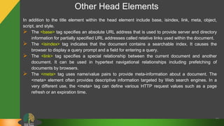 Other Head Elements
In addition to the title element within the head element include base, isindex, link, meta, object,
script, and style.
 The <base> tag specifies an absolute URL address that is used to provide server and directory
information for partially specified URL addresses called relative links used within the document.
 The <isindex> tag indicates that the document contains a searchable index. It causes the
browser to display a query prompt and a field for entering a query.
 The <link> tag specifies a special relationship between the current document and another
document. It can be used in hypertext navigational relationships including prefetching of
documents by browsers.
 The <meta> tag uses name/value pairs to provide meta-information about a document. The
<meta> element often provides descriptive information targeted by Web search engines. In a
very different use, the <meta> tag can define various HTTP request values such as a page
refresh or an expiration time.
19
 