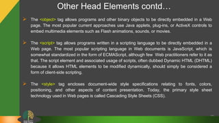 Other Head Elements contd…
 The <object> tag allows programs and other binary objects to be directly embedded in a Web
page. The most popular current approaches use Java applets, plug-ins, or ActiveX controls to
embed multimedia elements such as Flash animations, sounds, or movies.
 The <script> tag allows programs written in a scripting language to be directly embedded in a
Web page. The most popular scripting language in Web documents is JavaScript, which is
somewhat standardized in the form of ECMAScript, although few Web practitioners refer to it as
that. The script element and associated usage of scripts, often dubbed Dynamic HTML (DHTML)
because it allows HTML elements to be modified dynamically, should simply be considered a
form of client-side scripting.
 The <style> tag encloses document-wide style specifications relating to fonts, colors,
positioning, and other aspects of content presentation. Today, the primary style sheet
technology used in Web pages is called Cascading Style Sheets (CSS).
20
 