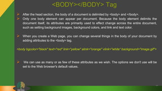 <BODY></BODY> Tag
 After the head section, the body of a document is delimited by <body> and </body>.
 Only one body element can appear per document. Because the body element delimits the
document itself, its attributes are primarily used to effect change across the entire document,
such as setting background images, background colors, and link and text color.
 When you create a Web page, you can change several things in the body of your document by
adding attributes to the <body> tag.
<body bgcolor="black" text="red" link="yellow" alink="orange" vlink="white“ background="image.gif">
 We can use as many or as few of these attributes as we wish. The options we don't use will be
set to the Web browser's default values.
21
 