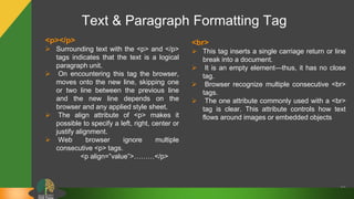 Text & Paragraph Formatting Tag
23
<p></p>
 Surrounding text with the <p> and </p>
tags indicates that the text is a logical
paragraph unit.
 On encountering this tag the browser,
moves onto the new line, skipping one
or two line between the previous line
and the new line depends on the
browser and any applied style sheet.
 The align attribute of <p> makes it
possible to specify a left, right, center or
justify alignment.
 Web browser ignore multiple
consecutive <p> tags.
<p align=”value”>………</p>
<br>
 This tag inserts a single carriage return or line
break into a document.
 It is an empty element—thus, it has no close
tag.
 Browser recognize multiple consecutive <br>
tags.
 The one attribute commonly used with a <br>
tag is clear. This attribute controls how text
flows around images or embedded objects
 