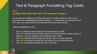 Text & Paragraph Formatting Tag Contd..
24
<hr>
<hr align="left" width="100" size=”10” noshade=”noshade”>
As sections are added to an HTML document, it is often useful to break up the
document into visually/logically distinct sections. A horizontal rule, indicated by the
<hr> tag, is an empty block- level element that serves this purpose.
Different attributes of <hr> :
1. The size attribute sets the bar's thickness (height) in pixels.
2. The width attribute sets the width of the rule. It can be set to a fixed number of
pixels, or to a percentage of the available screen width.
3. The align attribute sets its alignment to left, right, or center (default).
4. The noshade attribute renders the bar without a surrounding shadow.
5. The color attributes specifies the color of the rule.
 