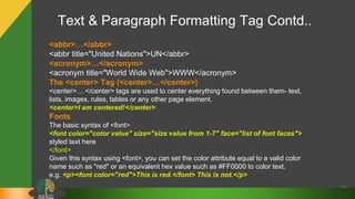 Text & Paragraph Formatting Tag Contd..
26
<abbr>…</abbr>
<abbr title="United Nations">UN</abbr>
<acronym>…</acronym>
<acronym title="World Wide Web">WWW</acronym>
The <center> Tag (<center>…</center>)
<center>… </center> tags are used to center everything found between them- text,
lists, images, rules, tables or any other page element.
<center>I am centered!</center>
Fonts
The basic syntax of <font>
<font color="color value" size="size value from 1-7" face="list of font faces">
styled text here
</font>
Given this syntax using <font>, you can set the color attribute equal to a valid color
name such as "red" or an equivalent hex value such as #FF0000 to color text.
e.g. <p><font color="red">This is red.</font> This is not.</p>
 