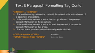 Text & Paragraph Formatting Tag Contd..
27
<address>… </address>
 The <address> tag defines the contact information for the author/owner of
a document or an article.
 If the <address> element is inside the <body> element, it represents
contact information for the document.
 If the <address> element is inside an <article> element, it represents
contact information for that article.
 The text in the <address> element usually renders in italic.
<CITE> Citations </CITE> Citations
<CODE> Source Code </CODE> Source Code
 