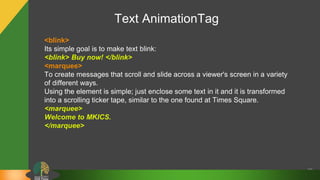 Text AnimationTag
28
<blink>
Its simple goal is to make text blink:
<blink> Buy now! </blink>
<marquee>
To create messages that scroll and slide across a viewer's screen in a variety
of different ways.
Using the element is simple; just enclose some text in it and it is transformed
into a scrolling ticker tape, similar to the one found at Times Square.
<marquee>
Welcome to MKICS.
</marquee>
 