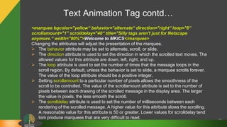 Text Animation Tag contd…
29
<marquee bgcolor="yellow“ behavior="alternate“ direction="right“ loop="6”
scrollamount="1” scrolldelay="40“ title="Silly tags aren't just for Netscape
anymore.“ width="80%">Welcome to MKICS</marquee>
Changing the attributes will adjust the presentation of the marquee.
 The behavior attribute may be set to alternate, scroll, or slide.
 The direction attribute is used to set the direction in which the scrolled text moves. The
allowed values for this attribute are down, left, right, and up.
 The loop attribute is used to set the number of times that the message loops in the
scroll region. By default, unless the behavior is set to slide, a marquee scrolls forever.
The value of the loop attribute should be a positive integer.
 Setting scrollamount to a particular number of pixels allows the smoothness of the
scroll to be controlled. The value of the scrollamount attribute is set to the number of
pixels between each drawing of the scrolled message in the display area. The larger
the value in pixels, the less smooth the scroll.
 The scrolldelay attribute is used to set the number of milliseconds between each
rendering of the scrolled message. A higher value for this attribute slows the scrolling.
A reasonable value for this attribute is 50 or greater. Lower values for scrolldelay tend
tom produce marquees that are very difficult to read.
 