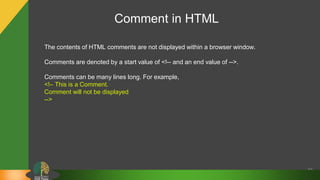 Comment in HTML
30
The contents of HTML comments are not displayed within a browser window.
Comments are denoted by a start value of <!-- and an end value of -->.
Comments can be many lines long. For example,
<!– This is a Comment.
Comment will not be displayed
-->
 