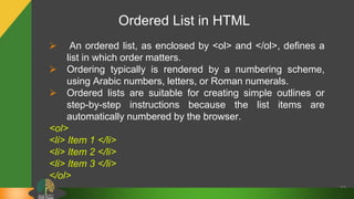 Ordered List in HTML
32
 An ordered list, as enclosed by <ol> and </ol>, defines a
list in which order matters.
 Ordering typically is rendered by a numbering scheme,
using Arabic numbers, letters, or Roman numerals.
 Ordered lists are suitable for creating simple outlines or
step-by-step instructions because the list items are
automatically numbered by the browser.
<ol>
<li> Item 1 </li>
<li> Item 2 </li>
<li> Item 3 </li>
</ol>
 