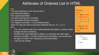 Attributes of Ordered List in HTML
33
type
The type attribute of <ol> can be set to :
a for lowercase letters
A for uppercase letters
i for lowercase Roman numerals
I for uppercase Roman numerals
1 for regular numerals ( 1 is the default value)
Each <li> tag can have a local type attribute set to a, A, i, I, or 1.
start
 The <ol> element also has a start attribute that takes a numeric value
to begin the list numbering.
 Whether the type attribute is a letter or a numeral, the start value
must be a number. To start ordering from the letter j, you would use
<ol type="a" start="10"> because j is the tenth letter.
 Lists can be nested.
For e.g.
<ol>
<li> Item 1 </li>
<ol type=“a”> >
<li> Item1 a </li>
<li> Item1 b </li>
</ol>
<li Item 2 </li>
<li> item3 </li>
</ol>
 