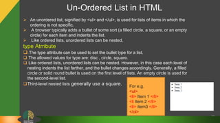 Un-Ordered List in HTML
35
 An unordered list, signified by <ul> and </ul>, is used for lists of items in which the
ordering is not specific.
 A browser typically adds a bullet of some sort (a filled circle, a square, or an empty
circle) for each item and indents the list.
 Like ordered lists, unordered lists can be nested.
type Atrribute
 The type attribute can be used to set the bullet type for a list.
 The allowed values for type are: disc , circle, square.
 Like ordered lists, unordered lists can be nested. However, in this case each level of
nesting indents the list farther, and the bullet changes accordingly. Generally, a filled
circle or solid round bullet is used on the first level of lists. An empty circle is used for
the second-level list.
Third-level nested lists generally use a square. For e.g.
<ul>
<li> Item 1 </li>
<li Item 2 </li>
<li> item3 </li>
</ol>
 