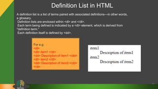 Definition List in HTML
36
A definition list is a list of terms paired with associated definitions—in other words,
a glossary.
Definition lists are enclosed within <dl> and </dl>.
Each term being defined is indicated by a <dt> element, which is derived from
"definition term.“
Each definition itself is defined by <dd>.
For e.g.
<dl>
<dt> item1 </dt>
<dd> Description of item1 </dd>
<dt> item2 </dt>
<dd> Description of item2 </dd>
</dl>
 